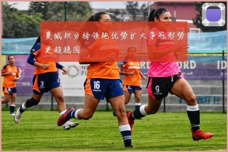 曼城积分榜领跑优势扩大争冠形势更趋稳固