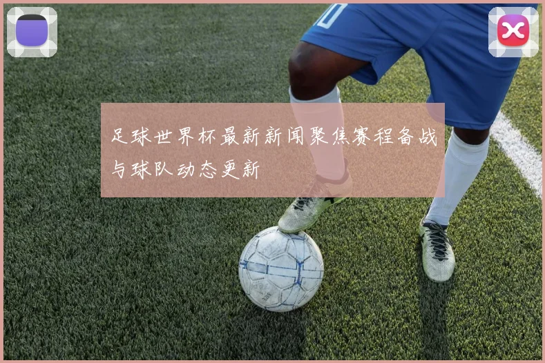 足球世界杯最新新闻聚焦赛程备战与球队动态更新