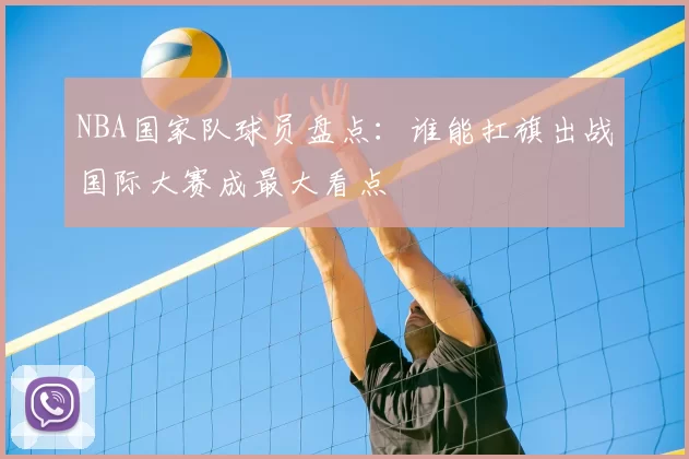 NBA国家队球员盘点：谁能扛旗出战国际大赛成最大看点