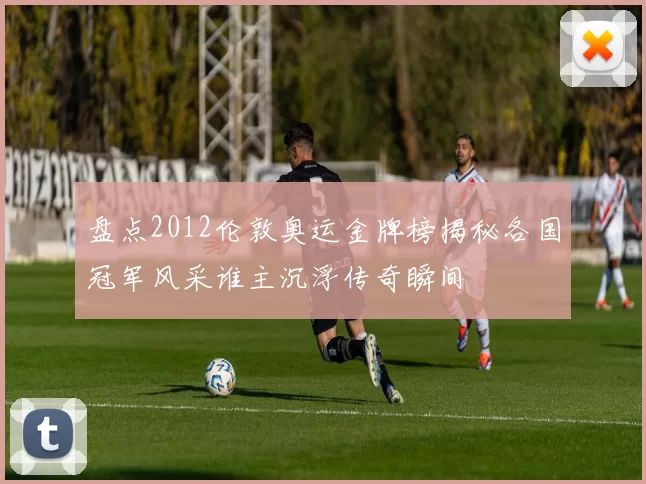 盘点2012伦敦奥运金牌榜揭秘各国冠军风采谁主沉浮传奇瞬间