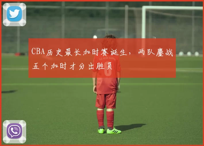 CBA历史最长加时赛诞生，两队鏖战五个加时才分出胜负