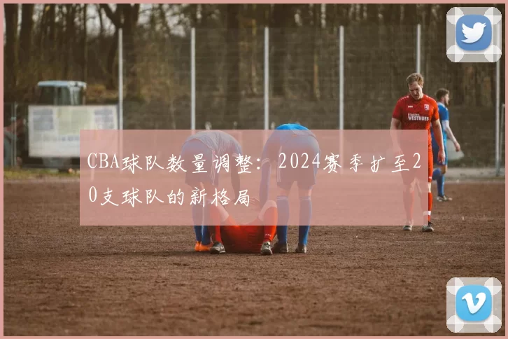 CBA球队数量调整：2024赛季扩至20支球队的新格局