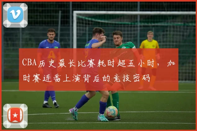 CBA历史最长比赛耗时超五小时，加时赛连番上演背后的竞技密码