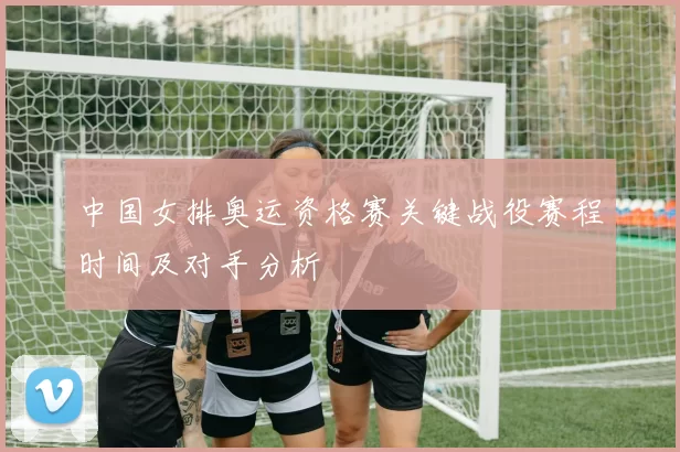 中国女排奥运资格赛关键战役赛程时间及对手分析