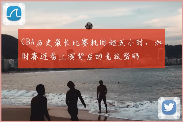 CBA历史最长比赛耗时超五小时，加时赛连番上演背后的竞技密码