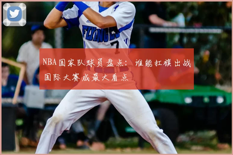 NBA国家队球员盘点：谁能扛旗出战国际大赛成最大看点