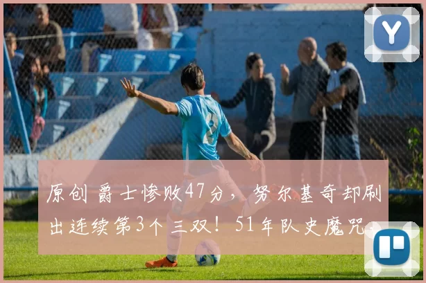 原创 爵士惨败47分，努尔基奇却刷出连续第3个三双！51年队史魔咒，被这个31岁波黑中锋亲手终结！