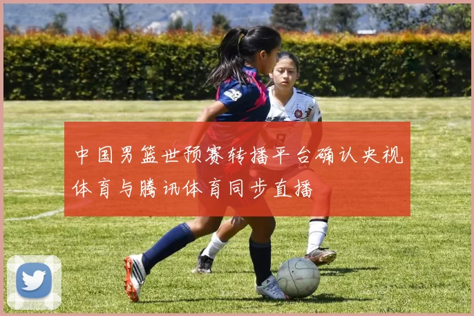 中国男篮世预赛转播平台确认央视体育与腾讯体育同步直播