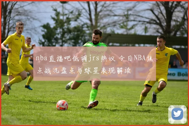 nba直播吧低调jrs热议 今日NBA焦点战况盘点与球星表现解读