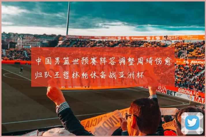 中国男篮世预赛阵容调整周琦伤愈归队王哲林轮休备战亚洲杯