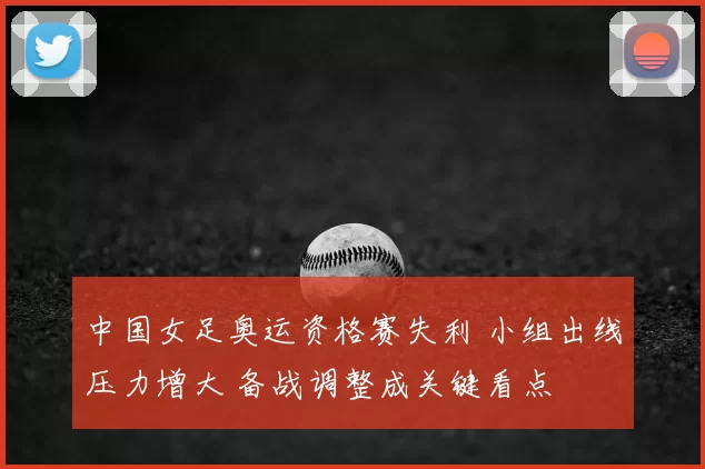 中国女足奥运资格赛失利 小组出线压力增大 备战调整成关键看点