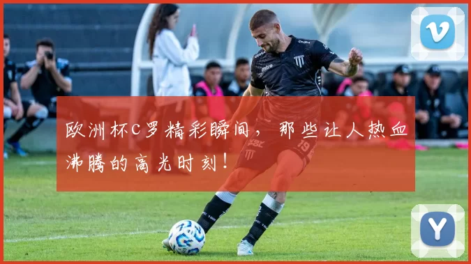 欧洲杯c罗精彩瞬间，那些让人热血沸腾的高光时刻！