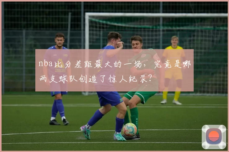 nba比分差距最大的一场，究竟是哪两支球队创造了惊人纪录？