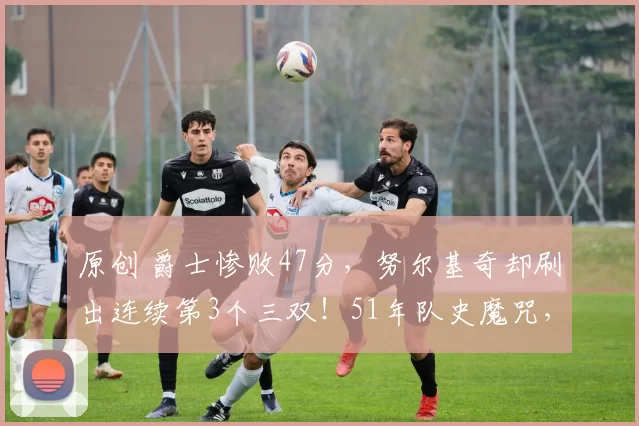 原创 爵士惨败47分，努尔基奇却刷出连续第3个三双！51年队史魔咒，被这个31岁波黑中锋亲手终结！