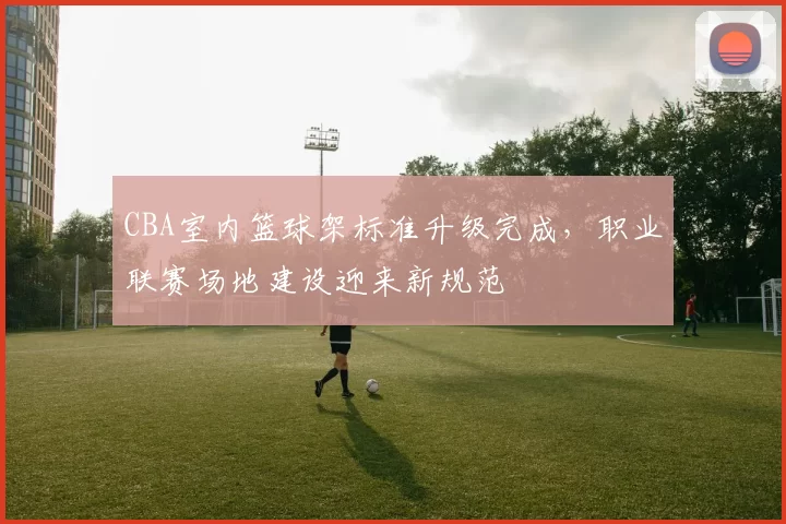 CBA室内篮球架标准升级完成，职业联赛场地建设迎来新规范