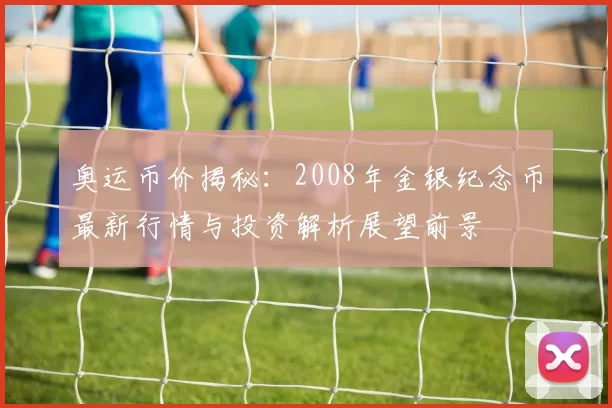 奥运币价揭秘:2008年金银纪念币最新行情与投资解析展望前景