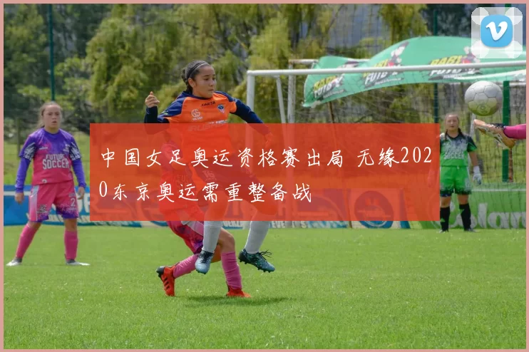 中国女足奥运资格赛出局 无缘2020东京奥运需重整备战