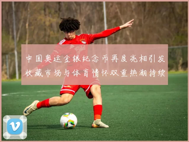 中国奥运金银纪念币再度亮相引发收藏市场与体育情怀双重热潮持续发酵