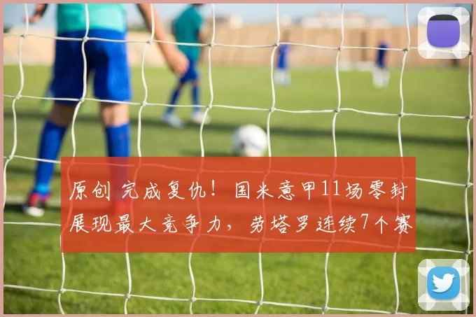 原创 完成复仇！国米意甲11场零封展现最大竞争力，劳塔罗连续7个赛季15+