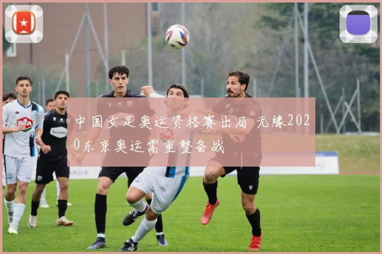 中国女足奥运资格赛出局 无缘2020东京奥运需重整备战