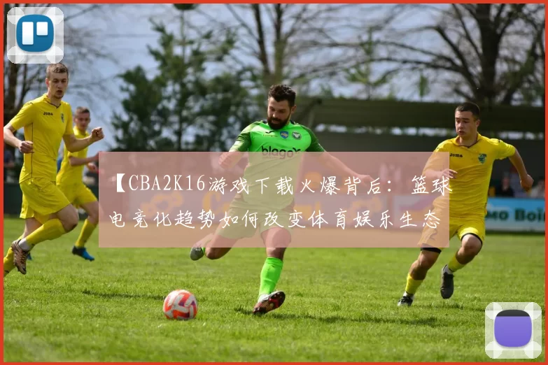 【CBA2K16游戏下载火爆背后：篮球电竞化趋势如何改变体育娱乐生态】