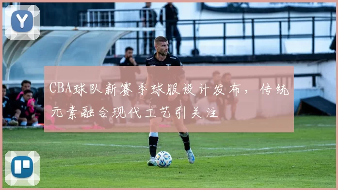 CBA球队新赛季球服设计发布，传统元素融合现代工艺引关注