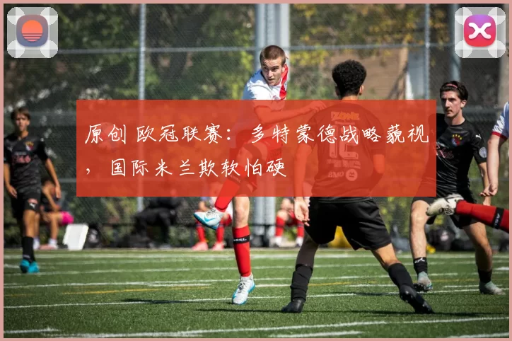 原创 欧冠联赛：多特蒙德战略藐视，国际米兰欺软怕硬