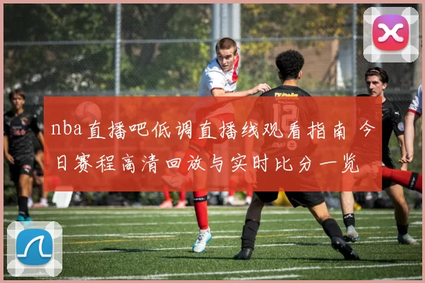 nba直播吧低调直播线观看指南 今日赛程高清回放与实时比分一览
