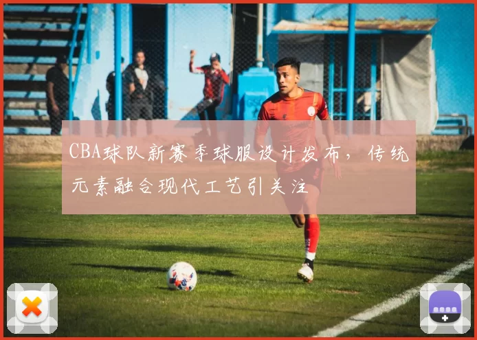 CBA球队新赛季球服设计发布，传统元素融合现代工艺引关注