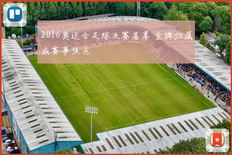 2016奥运会足球决赛落幕 金牌归属成赛事焦点