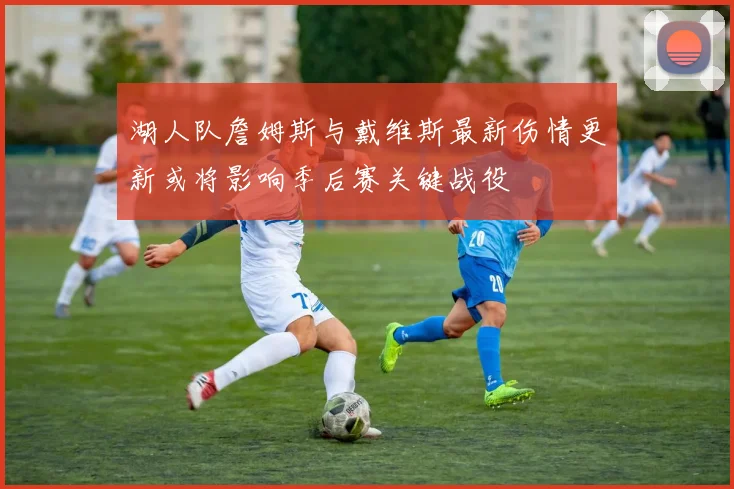 湖人队詹姆斯与戴维斯最新伤情更新或将影响季后赛关键战役