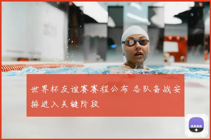 世界杯友谊赛赛程公布 各队备战安排进入关键阶段