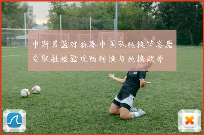 中斯男篮对抗赛中国队轮换阵容磨合取胜检验攻防转换与轮换效率