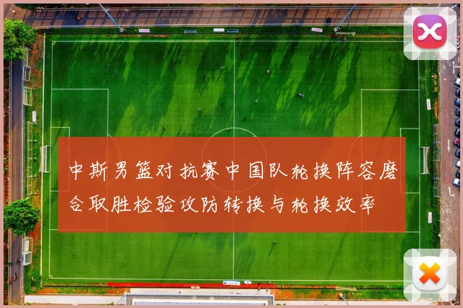 中斯男篮对抗赛中国队轮换阵容磨合取胜检验攻防转换与轮换效率